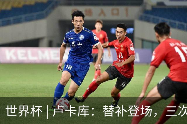 世界杯 | 卢卡库：替补登场，三次改变战局