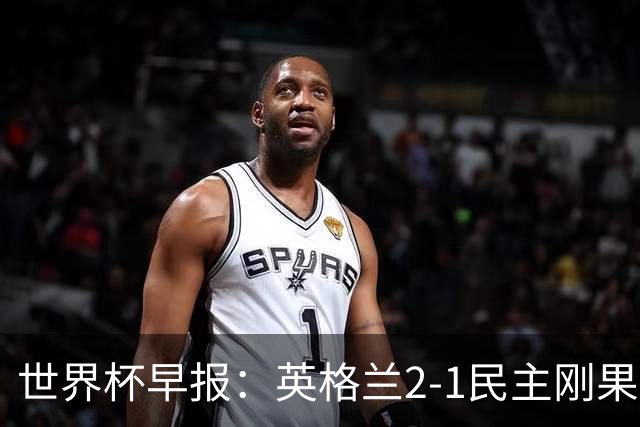 世界杯早报：英格兰2-1民主刚果；比利时3-2加时绝杀民主刚果