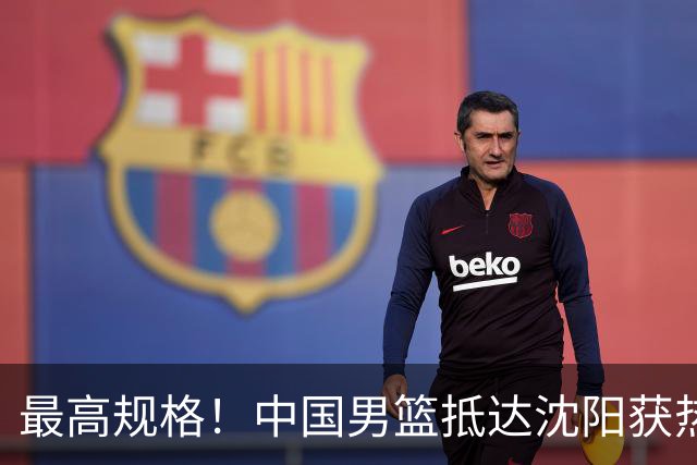 最高规格！中国男篮抵达沈阳获热烈欢迎 备战7月3日对决日本