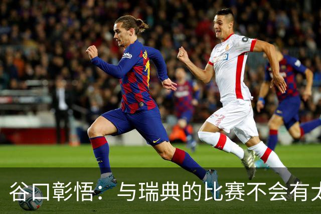 谷口彰悟：与瑞典的比赛不会有太多喘息空间 队内竞争让球队变好
