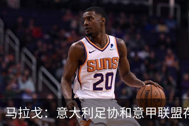 马拉戈：意大利足协和意甲联盟存在冲突 这两个领域必须沟通