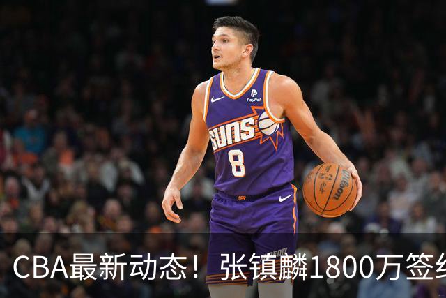 CBA最新动态！张镇麟1800万签约，范子铭离队，加盟劲旅